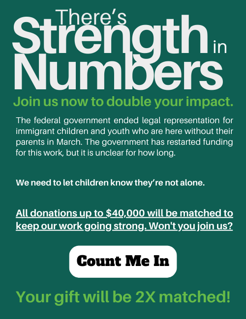 Strength in Numbers campaign graphic. It reads: There's Strength in Numbers. Join us now to double your impact. The federal government ended legal representation for immigrant children and youth who are here without their parents in March. The government has restarted funding for this work, but it is unclear for how long. We need to let children know they're not alone. All donations up to $40,000 will be matched to keep our work going strong. Won't you join us? Your gift will be 2x matched! The clickable button reads "count me in".